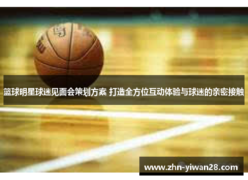篮球明星球迷见面会策划方案 打造全方位互动体验与球迷的亲密接触