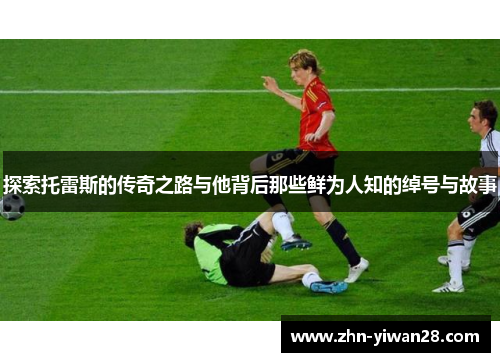 探索托雷斯的传奇之路与他背后那些鲜为人知的绰号与故事 探索托雷斯的传奇之路与他背后那些鲜为人知的绰号与故事