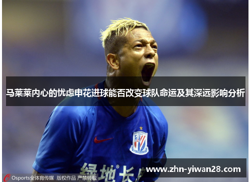 马莱莱内心的忧虑申花进球能否改变球队命运及其深远影响分析 马莱莱内心的忧虑申花进球能否改变球队命运及其深远影响分析
