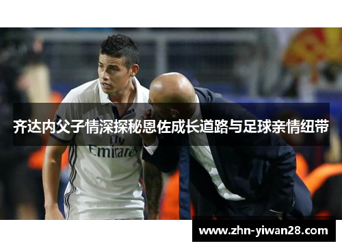 齐达内父子情深探秘恩佐成长道路与足球亲情纽带